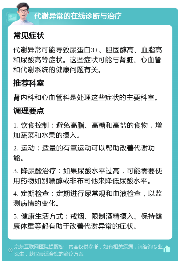 代谢异常的在线诊断与治疗 常见症状 代谢异常可能导致尿蛋白3+、胆固醇高、血脂高和尿酸高等症状。这些症状可能与肾脏、心血管和代谢系统的健康问题有关。 推荐科室 肾内科和心血管科是处理这些症状的主要科室。 调理要点 1. 饮食控制：避免高脂、高糖和高盐的食物，增加蔬菜和水果的摄入。 2. 运动：适量的有氧运动可以帮助改善代谢功能。 3. 降尿酸治疗：如果尿酸水平过高，可能需要使用药物如别嘌醇或非布司他来降低尿酸水平。 4. 定期检查：定期进行尿常规和血液检查，以监测病情的变化。 5. 健康生活方式：戒烟、限制酒精摄入、保持健康体重等都有助于改善代谢异常的症状。