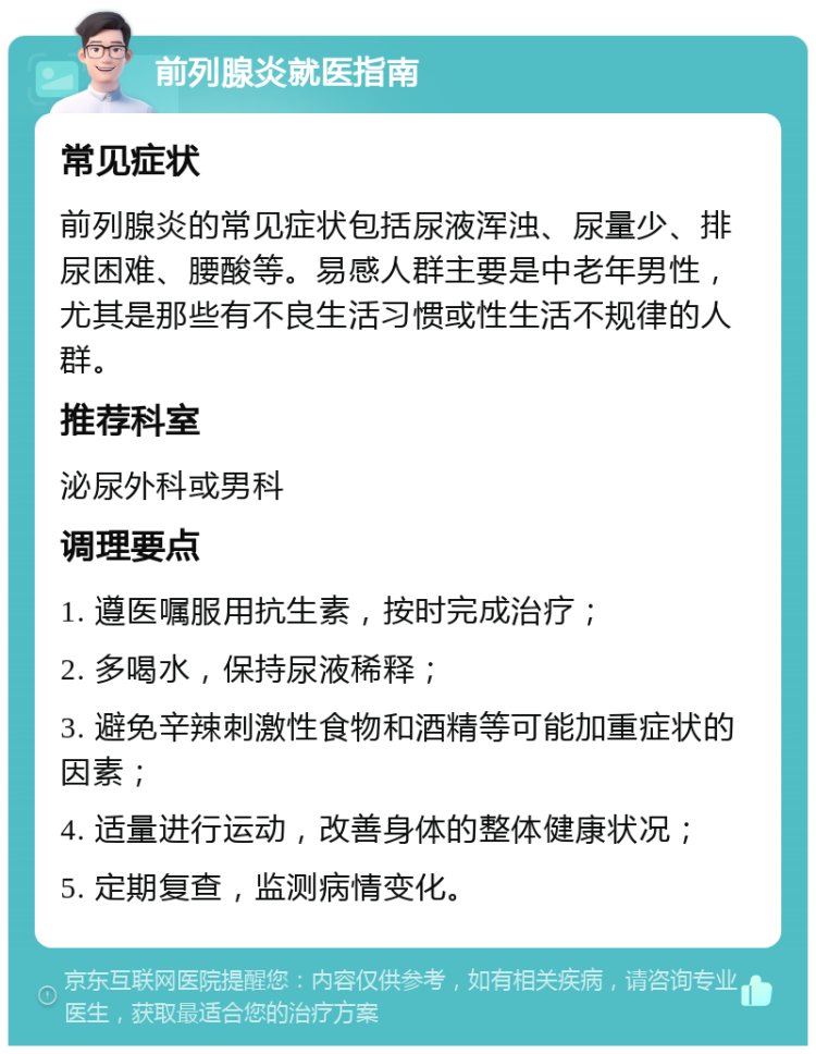 前列腺炎就医指南 常见症状 前列腺炎的常见症状包括尿液浑浊、尿量少、排尿困难、腰酸等。易感人群主要是中老年男性，尤其是那些有不良生活习惯或性生活不规律的人群。 推荐科室 泌尿外科或男科 调理要点 1. 遵医嘱服用抗生素，按时完成治疗； 2. 多喝水，保持尿液稀释； 3. 避免辛辣刺激性食物和酒精等可能加重症状的因素； 4. 适量进行运动，改善身体的整体健康状况； 5. 定期复查，监测病情变化。