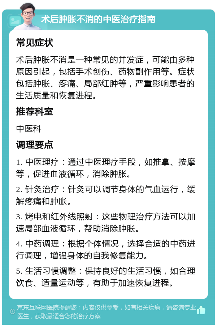 术后肿胀不消的中医治疗指南 常见症状 术后肿胀不消是一种常见的并发症，可能由多种原因引起，包括手术创伤、药物副作用等。症状包括肿胀、疼痛、局部红肿等，严重影响患者的生活质量和恢复进程。 推荐科室 中医科 调理要点 1. 中医理疗：通过中医理疗手段，如推拿、按摩等，促进血液循环，消除肿胀。 2. 针灸治疗：针灸可以调节身体的气血运行，缓解疼痛和肿胀。 3. 烤电和红外线照射：这些物理治疗方法可以加速局部血液循环，帮助消除肿胀。 4. 中药调理：根据个体情况，选择合适的中药进行调理，增强身体的自我修复能力。 5. 生活习惯调整：保持良好的生活习惯，如合理饮食、适量运动等，有助于加速恢复进程。