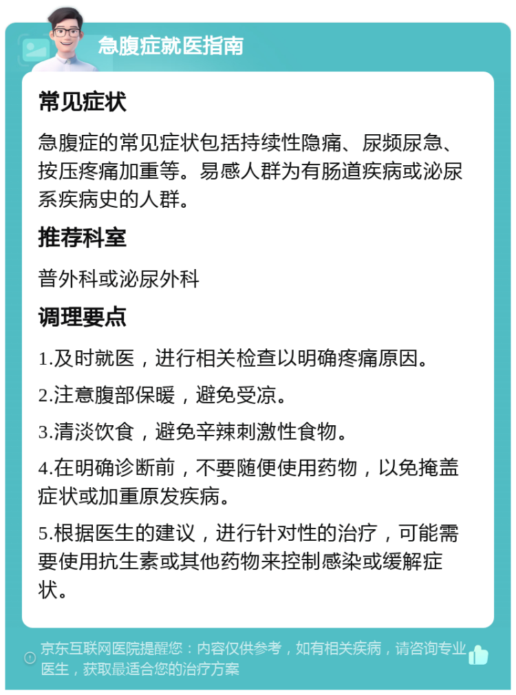 急腹症就医指南 常见症状 急腹症的常见症状包括持续性隐痛、尿频尿急、按压疼痛加重等。易感人群为有肠道疾病或泌尿系疾病史的人群。 推荐科室 普外科或泌尿外科 调理要点 1.及时就医，进行相关检查以明确疼痛原因。 2.注意腹部保暖，避免受凉。 3.清淡饮食，避免辛辣刺激性食物。 4.在明确诊断前，不要随便使用药物，以免掩盖症状或加重原发疾病。 5.根据医生的建议，进行针对性的治疗，可能需要使用抗生素或其他药物来控制感染或缓解症状。