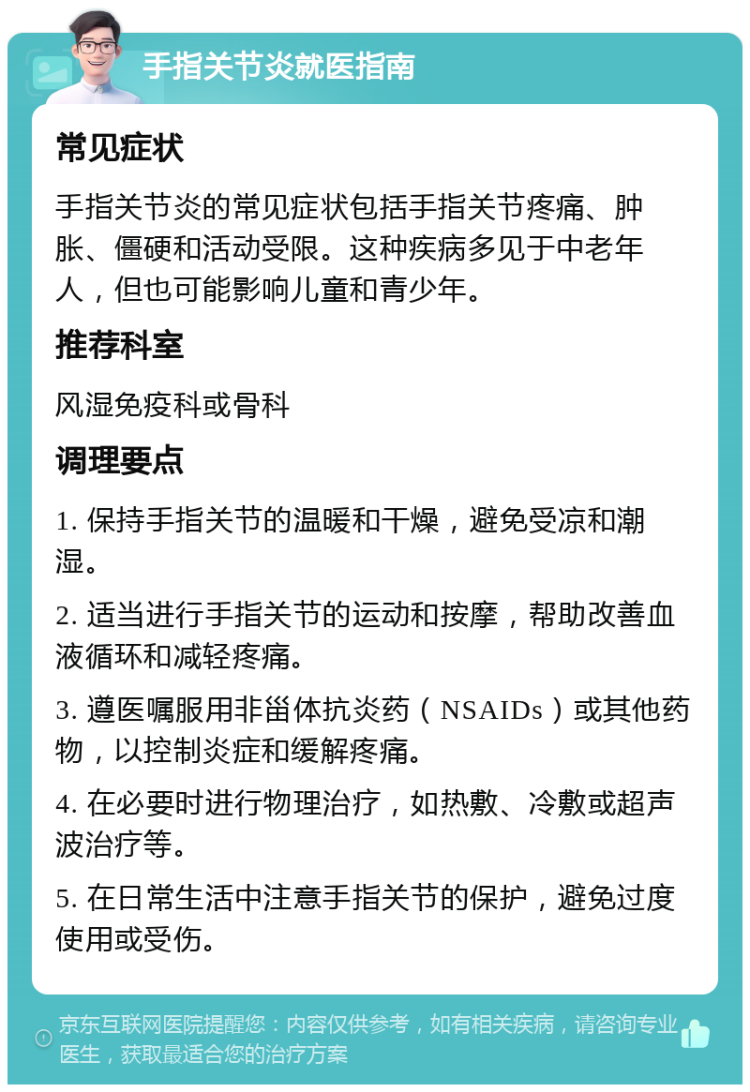 手指关节炎就医指南 常见症状 手指关节炎的常见症状包括手指关节疼痛、肿胀、僵硬和活动受限。这种疾病多见于中老年人，但也可能影响儿童和青少年。 推荐科室 风湿免疫科或骨科 调理要点 1. 保持手指关节的温暖和干燥，避免受凉和潮湿。 2. 适当进行手指关节的运动和按摩，帮助改善血液循环和减轻疼痛。 3. 遵医嘱服用非甾体抗炎药（NSAIDs）或其他药物，以控制炎症和缓解疼痛。 4. 在必要时进行物理治疗，如热敷、冷敷或超声波治疗等。 5. 在日常生活中注意手指关节的保护，避免过度使用或受伤。