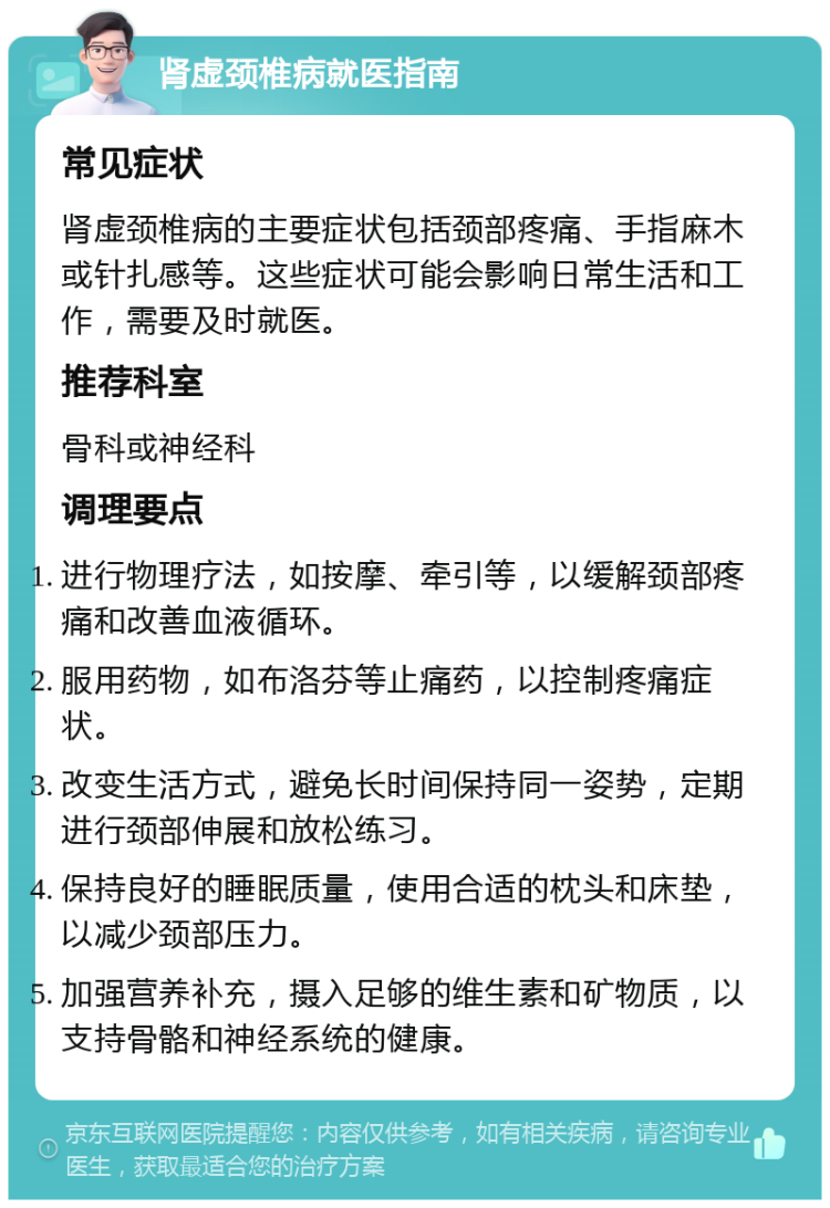 肾虚颈椎病就医指南 常见症状 肾虚颈椎病的主要症状包括颈部疼痛、手指麻木或针扎感等。这些症状可能会影响日常生活和工作，需要及时就医。 推荐科室 骨科或神经科 调理要点 进行物理疗法，如按摩、牵引等，以缓解颈部疼痛和改善血液循环。 服用药物，如布洛芬等止痛药，以控制疼痛症状。 改变生活方式，避免长时间保持同一姿势，定期进行颈部伸展和放松练习。 保持良好的睡眠质量，使用合适的枕头和床垫，以减少颈部压力。 加强营养补充，摄入足够的维生素和矿物质，以支持骨骼和神经系统的健康。