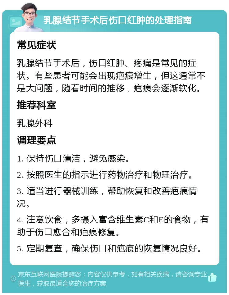 乳腺结节手术后伤口红肿的处理指南 常见症状 乳腺结节手术后，伤口红肿、疼痛是常见的症状。有些患者可能会出现疤痕增生，但这通常不是大问题，随着时间的推移，疤痕会逐渐软化。 推荐科室 乳腺外科 调理要点 1. 保持伤口清洁，避免感染。 2. 按照医生的指示进行药物治疗和物理治疗。 3. 适当进行器械训练，帮助恢复和改善疤痕情况。 4. 注意饮食，多摄入富含维生素C和E的食物，有助于伤口愈合和疤痕修复。 5. 定期复查，确保伤口和疤痕的恢复情况良好。