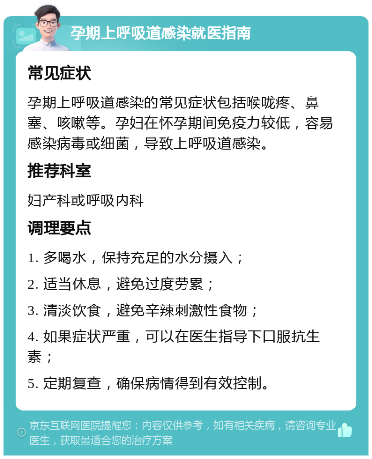 孕期上呼吸道感染就医指南 常见症状 孕期上呼吸道感染的常见症状包括喉咙疼、鼻塞、咳嗽等。孕妇在怀孕期间免疫力较低，容易感染病毒或细菌，导致上呼吸道感染。 推荐科室 妇产科或呼吸内科 调理要点 1. 多喝水，保持充足的水分摄入； 2. 适当休息，避免过度劳累； 3. 清淡饮食，避免辛辣刺激性食物； 4. 如果症状严重，可以在医生指导下口服抗生素； 5. 定期复查，确保病情得到有效控制。