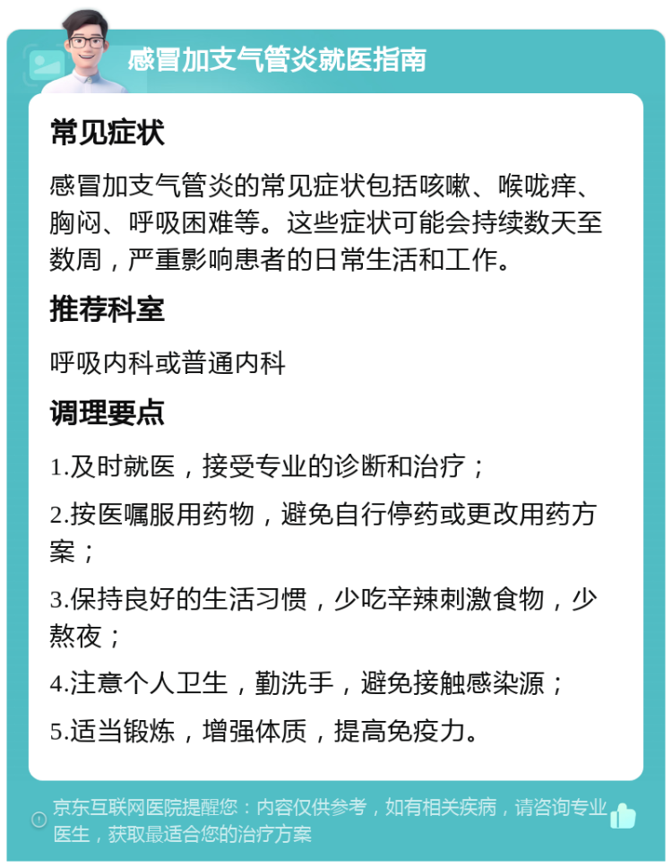 感冒加支气管炎就医指南 常见症状 感冒加支气管炎的常见症状包括咳嗽、喉咙痒、胸闷、呼吸困难等。这些症状可能会持续数天至数周，严重影响患者的日常生活和工作。 推荐科室 呼吸内科或普通内科 调理要点 1.及时就医，接受专业的诊断和治疗； 2.按医嘱服用药物，避免自行停药或更改用药方案； 3.保持良好的生活习惯，少吃辛辣刺激食物，少熬夜； 4.注意个人卫生，勤洗手，避免接触感染源； 5.适当锻炼，增强体质，提高免疫力。