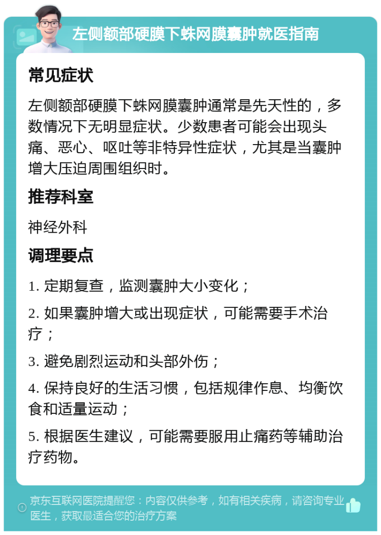 左侧额部硬膜下蛛网膜囊肿就医指南 常见症状 左侧额部硬膜下蛛网膜囊肿通常是先天性的，多数情况下无明显症状。少数患者可能会出现头痛、恶心、呕吐等非特异性症状，尤其是当囊肿增大压迫周围组织时。 推荐科室 神经外科 调理要点 1. 定期复查，监测囊肿大小变化； 2. 如果囊肿增大或出现症状，可能需要手术治疗； 3. 避免剧烈运动和头部外伤； 4. 保持良好的生活习惯，包括规律作息、均衡饮食和适量运动； 5. 根据医生建议，可能需要服用止痛药等辅助治疗药物。