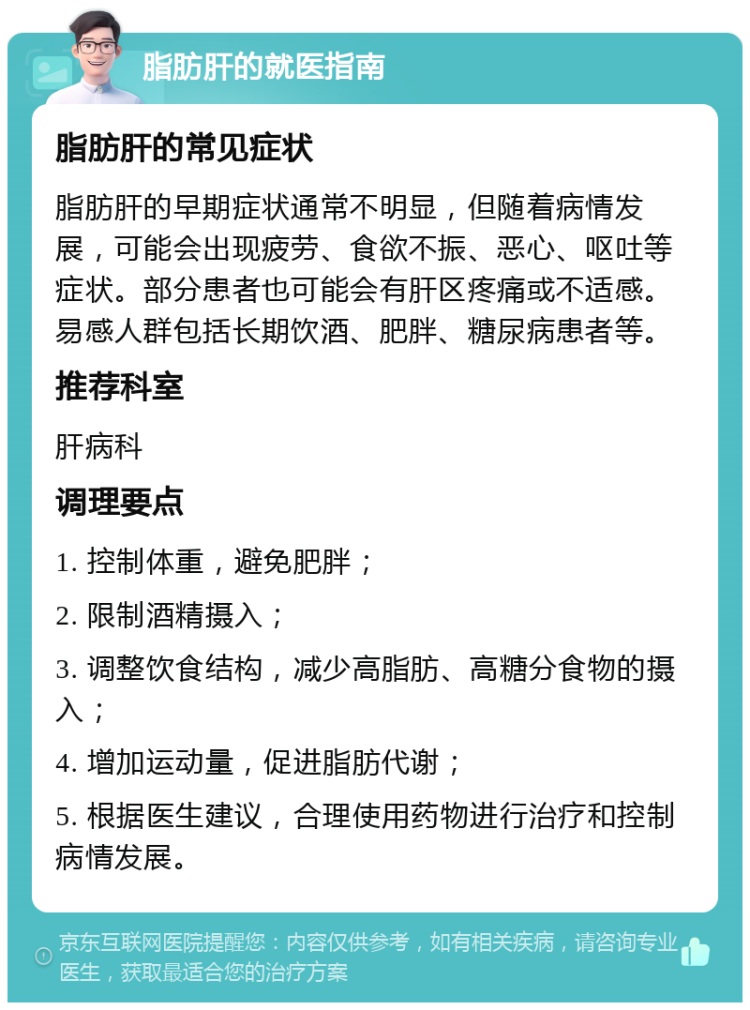 脂肪肝的就医指南 脂肪肝的常见症状 脂肪肝的早期症状通常不明显，但随着病情发展，可能会出现疲劳、食欲不振、恶心、呕吐等症状。部分患者也可能会有肝区疼痛或不适感。易感人群包括长期饮酒、肥胖、糖尿病患者等。 推荐科室 肝病科 调理要点 1. 控制体重，避免肥胖； 2. 限制酒精摄入； 3. 调整饮食结构，减少高脂肪、高糖分食物的摄入； 4. 增加运动量，促进脂肪代谢； 5. 根据医生建议，合理使用药物进行治疗和控制病情发展。