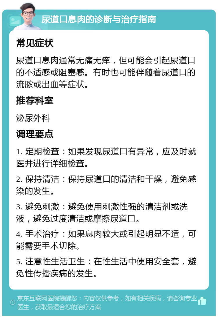 尿道口息肉的诊断与治疗指南 常见症状 尿道口息肉通常无痛无痒，但可能会引起尿道口的不适感或阻塞感。有时也可能伴随着尿道口的流脓或出血等症状。 推荐科室 泌尿外科 调理要点 1. 定期检查：如果发现尿道口有异常，应及时就医并进行详细检查。 2. 保持清洁：保持尿道口的清洁和干燥，避免感染的发生。 3. 避免刺激：避免使用刺激性强的清洁剂或洗液，避免过度清洁或摩擦尿道口。 4. 手术治疗：如果息肉较大或引起明显不适，可能需要手术切除。 5. 注意性生活卫生：在性生活中使用安全套，避免性传播疾病的发生。