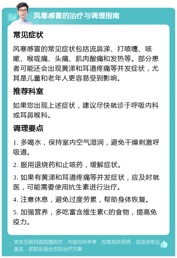 风寒感冒的治疗与调理指南 常见症状 风寒感冒的常见症状包括流鼻涕、打喷嚏、咳嗽、喉咙痛、头痛、肌肉酸痛和发热等。部分患者可能还会出现黄涕和耳道疼痛等并发症状，尤其是儿童和老年人更容易受到影响。 推荐科室 如果您出现上述症状，建议尽快就诊于呼吸内科或耳鼻喉科。 调理要点 1. 多喝水，保持室内空气湿润，避免干燥刺激呼吸道。 2. 服用退烧药和止咳药，缓解症状。 3. 如果有黄涕和耳道疼痛等并发症状，应及时就医，可能需要使用抗生素进行治疗。 4. 注意休息，避免过度劳累，帮助身体恢复。 5. 加强营养，多吃富含维生素C的食物，提高免疫力。