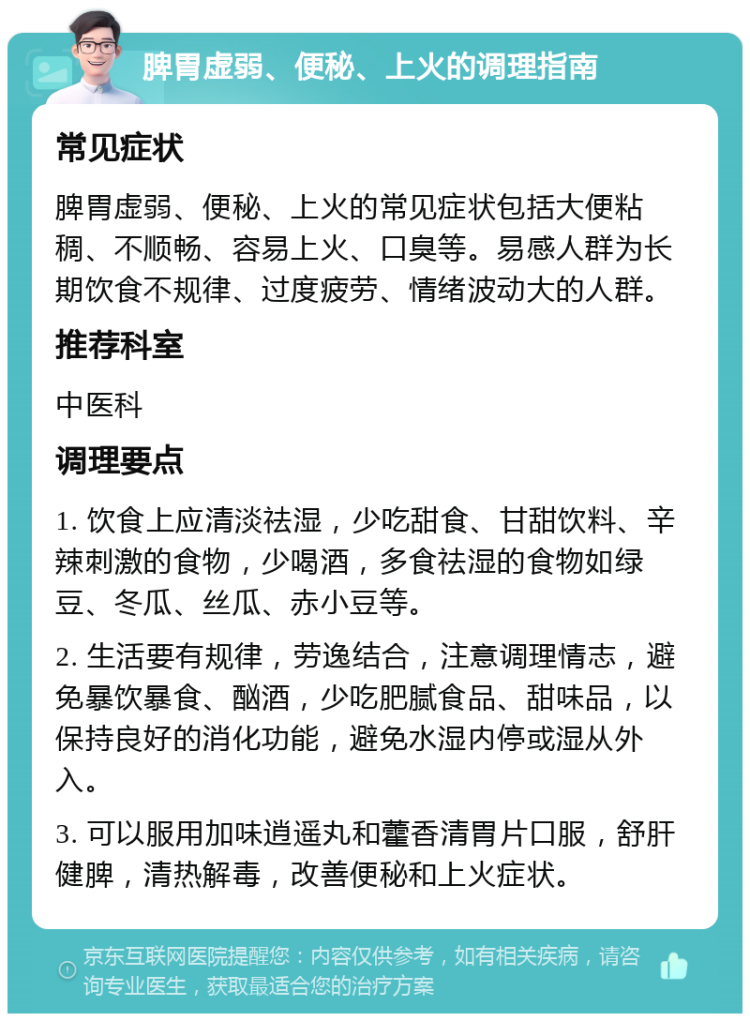 脾胃虚弱、便秘、上火的调理指南 常见症状 脾胃虚弱、便秘、上火的常见症状包括大便粘稠、不顺畅、容易上火、口臭等。易感人群为长期饮食不规律、过度疲劳、情绪波动大的人群。 推荐科室 中医科 调理要点 1. 饮食上应清淡祛湿，少吃甜食、甘甜饮料、辛辣刺激的食物，少喝酒，多食祛湿的食物如绿豆、冬瓜、丝瓜、赤小豆等。 2. 生活要有规律，劳逸结合，注意调理情志，避免暴饮暴食、酗酒，少吃肥腻食品、甜味品，以保持良好的消化功能，避免水湿内停或湿从外入。 3. 可以服用加味逍遥丸和藿香清胃片口服，舒肝健脾，清热解毒，改善便秘和上火症状。