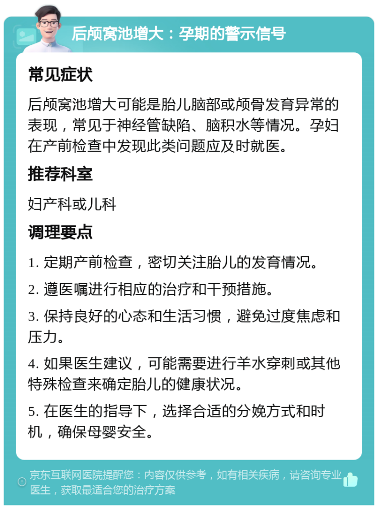 后颅窝池增大：孕期的警示信号 常见症状 后颅窝池增大可能是胎儿脑部或颅骨发育异常的表现，常见于神经管缺陷、脑积水等情况。孕妇在产前检查中发现此类问题应及时就医。 推荐科室 妇产科或儿科 调理要点 1. 定期产前检查，密切关注胎儿的发育情况。 2. 遵医嘱进行相应的治疗和干预措施。 3. 保持良好的心态和生活习惯，避免过度焦虑和压力。 4. 如果医生建议，可能需要进行羊水穿刺或其他特殊检查来确定胎儿的健康状况。 5. 在医生的指导下，选择合适的分娩方式和时机，确保母婴安全。