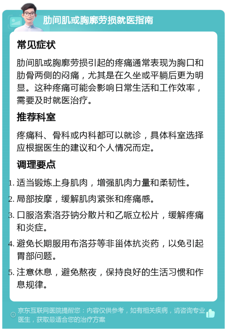 肋间肌或胸廓劳损就医指南 常见症状 肋间肌或胸廓劳损引起的疼痛通常表现为胸口和肋骨两侧的闷痛，尤其是在久坐或平躺后更为明显。这种疼痛可能会影响日常生活和工作效率，需要及时就医治疗。 推荐科室 疼痛科、骨科或内科都可以就诊，具体科室选择应根据医生的建议和个人情况而定。 调理要点 适当锻炼上身肌肉，增强肌肉力量和柔韧性。 局部按摩，缓解肌肉紧张和疼痛感。 口服洛索洛芬钠分散片和乙哌立松片，缓解疼痛和炎症。 避免长期服用布洛芬等非甾体抗炎药，以免引起胃部问题。 注意休息，避免熬夜，保持良好的生活习惯和作息规律。