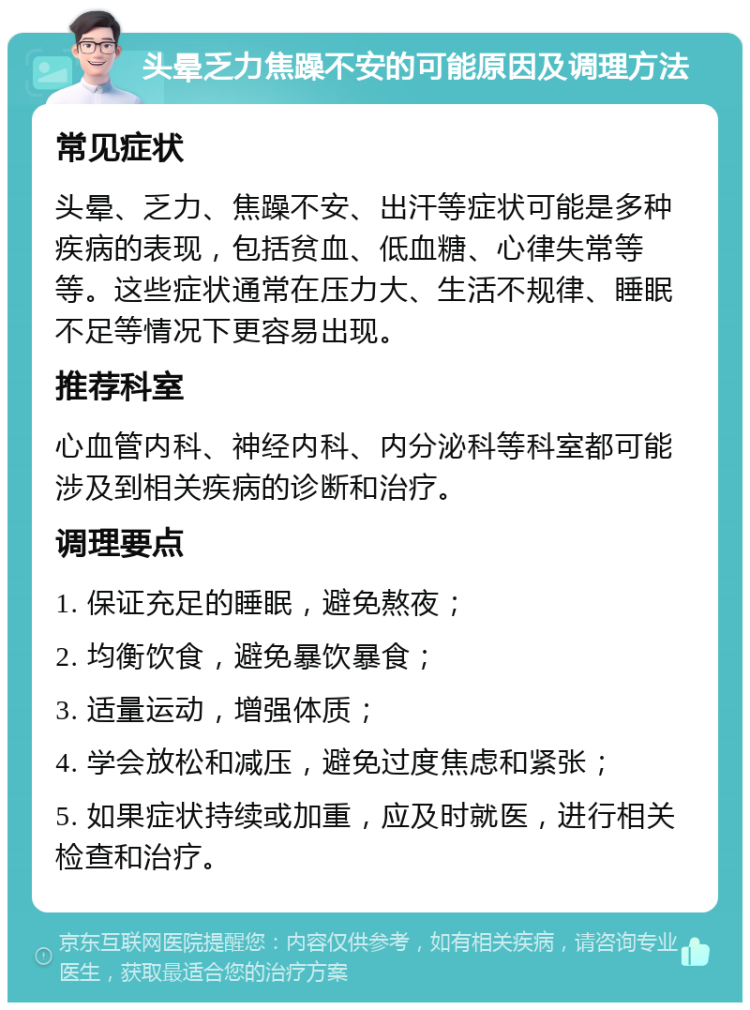 头晕乏力焦躁不安的可能原因及调理方法 常见症状 头晕、乏力、焦躁不安、出汗等症状可能是多种疾病的表现，包括贫血、低血糖、心律失常等等。这些症状通常在压力大、生活不规律、睡眠不足等情况下更容易出现。 推荐科室 心血管内科、神经内科、内分泌科等科室都可能涉及到相关疾病的诊断和治疗。 调理要点 1. 保证充足的睡眠，避免熬夜； 2. 均衡饮食，避免暴饮暴食； 3. 适量运动，增强体质； 4. 学会放松和减压，避免过度焦虑和紧张； 5. 如果症状持续或加重，应及时就医，进行相关检查和治疗。