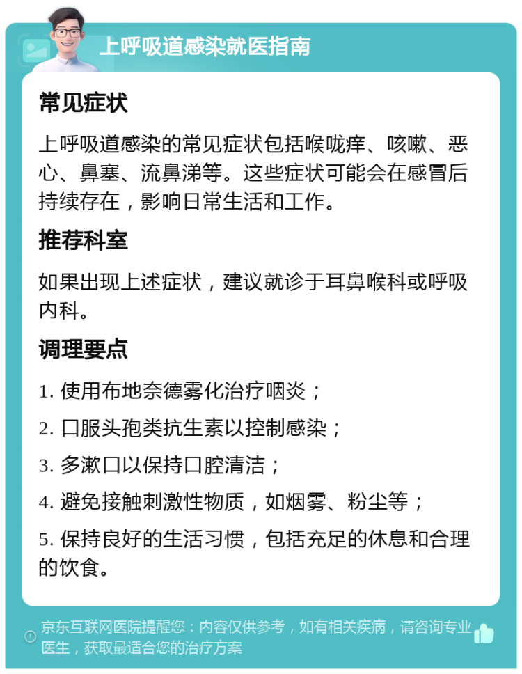 上呼吸道感染就医指南 常见症状 上呼吸道感染的常见症状包括喉咙痒、咳嗽、恶心、鼻塞、流鼻涕等。这些症状可能会在感冒后持续存在，影响日常生活和工作。 推荐科室 如果出现上述症状，建议就诊于耳鼻喉科或呼吸内科。 调理要点 1. 使用布地奈德雾化治疗咽炎； 2. 口服头孢类抗生素以控制感染； 3. 多漱口以保持口腔清洁； 4. 避免接触刺激性物质，如烟雾、粉尘等； 5. 保持良好的生活习惯，包括充足的休息和合理的饮食。