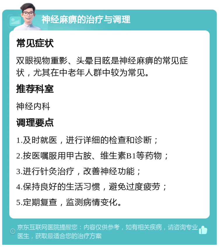 神经麻痹的治疗与调理 常见症状 双眼视物重影、头晕目眩是神经麻痹的常见症状，尤其在中老年人群中较为常见。 推荐科室 神经内科 调理要点 1.及时就医，进行详细的检查和诊断； 2.按医嘱服用甲古胺、维生素B1等药物； 3.进行针灸治疗，改善神经功能； 4.保持良好的生活习惯，避免过度疲劳； 5.定期复查，监测病情变化。