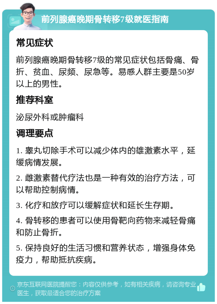 前列腺癌晚期骨转移7级就医指南 常见症状 前列腺癌晚期骨转移7级的常见症状包括骨痛、骨折、贫血、尿频、尿急等。易感人群主要是50岁以上的男性。 推荐科室 泌尿外科或肿瘤科 调理要点 1. 睾丸切除手术可以减少体内的雄激素水平，延缓病情发展。 2. 雌激素替代疗法也是一种有效的治疗方法，可以帮助控制病情。 3. 化疗和放疗可以缓解症状和延长生存期。 4. 骨转移的患者可以使用骨靶向药物来减轻骨痛和防止骨折。 5. 保持良好的生活习惯和营养状态，增强身体免疫力，帮助抵抗疾病。