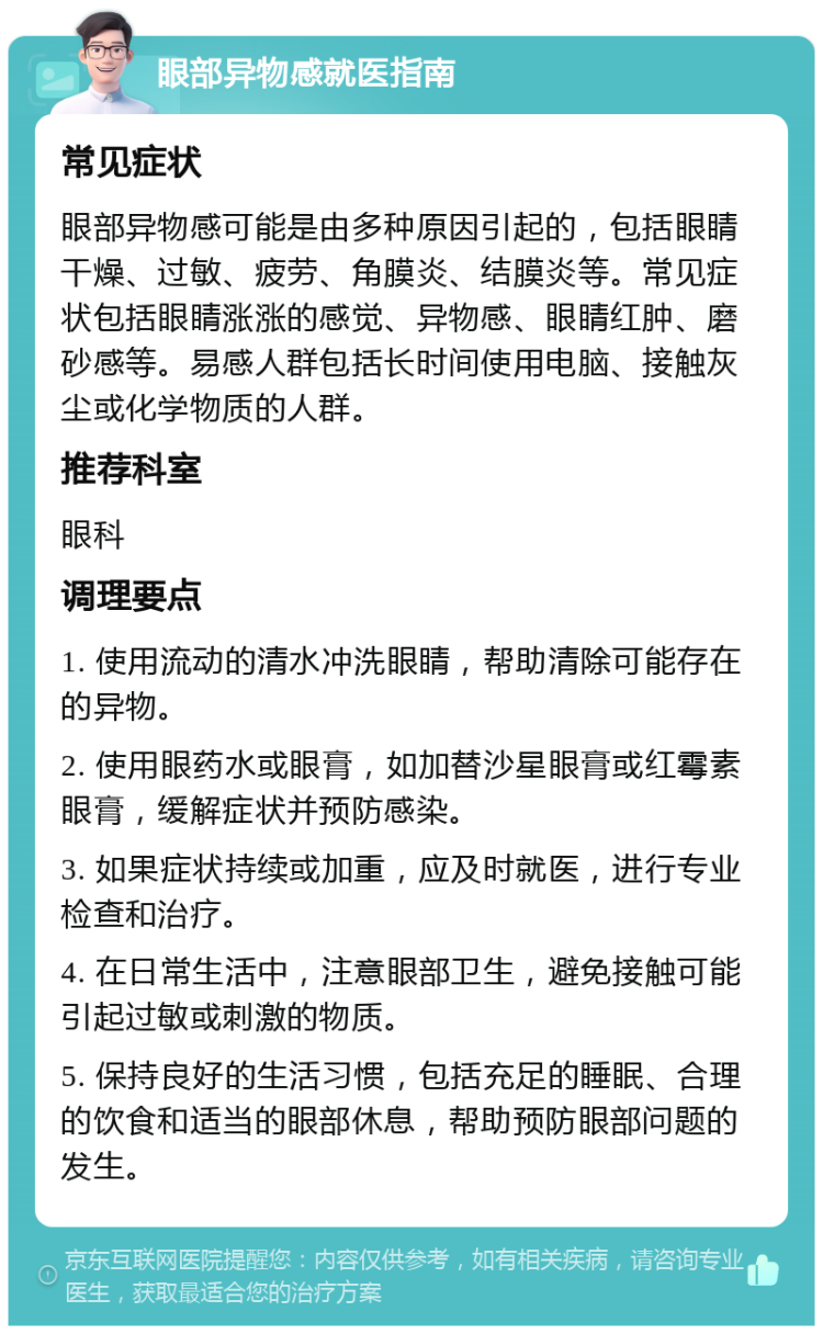 眼部异物感就医指南 常见症状 眼部异物感可能是由多种原因引起的，包括眼睛干燥、过敏、疲劳、角膜炎、结膜炎等。常见症状包括眼睛涨涨的感觉、异物感、眼睛红肿、磨砂感等。易感人群包括长时间使用电脑、接触灰尘或化学物质的人群。 推荐科室 眼科 调理要点 1. 使用流动的清水冲洗眼睛，帮助清除可能存在的异物。 2. 使用眼药水或眼膏，如加替沙星眼膏或红霉素眼膏，缓解症状并预防感染。 3. 如果症状持续或加重，应及时就医，进行专业检查和治疗。 4. 在日常生活中，注意眼部卫生，避免接触可能引起过敏或刺激的物质。 5. 保持良好的生活习惯，包括充足的睡眠、合理的饮食和适当的眼部休息，帮助预防眼部问题的发生。