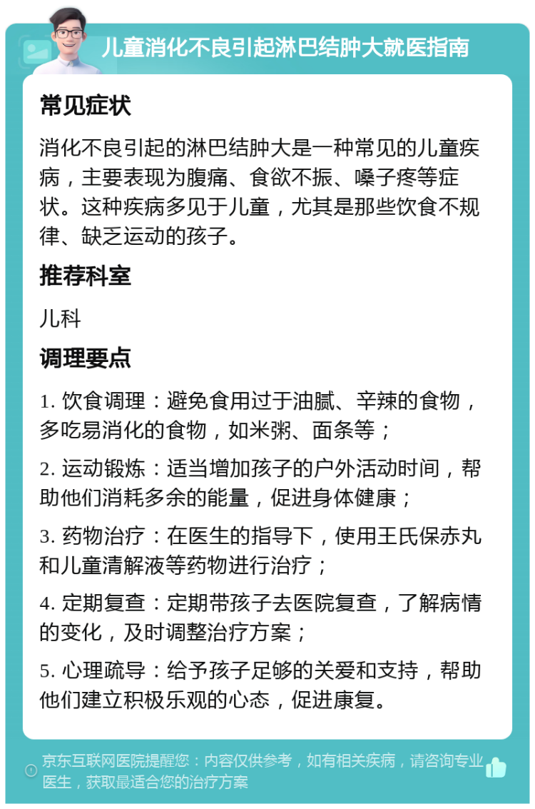 儿童消化不良引起淋巴结肿大就医指南 常见症状 消化不良引起的淋巴结肿大是一种常见的儿童疾病，主要表现为腹痛、食欲不振、嗓子疼等症状。这种疾病多见于儿童，尤其是那些饮食不规律、缺乏运动的孩子。 推荐科室 儿科 调理要点 1. 饮食调理：避免食用过于油腻、辛辣的食物，多吃易消化的食物，如米粥、面条等； 2. 运动锻炼：适当增加孩子的户外活动时间，帮助他们消耗多余的能量，促进身体健康； 3. 药物治疗：在医生的指导下，使用王氏保赤丸和儿童清解液等药物进行治疗； 4. 定期复查：定期带孩子去医院复查，了解病情的变化，及时调整治疗方案； 5. 心理疏导：给予孩子足够的关爱和支持，帮助他们建立积极乐观的心态，促进康复。