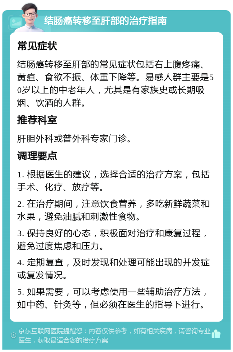 结肠癌转移至肝部的治疗指南 常见症状 结肠癌转移至肝部的常见症状包括右上腹疼痛、黄疸、食欲不振、体重下降等。易感人群主要是50岁以上的中老年人，尤其是有家族史或长期吸烟、饮酒的人群。 推荐科室 肝胆外科或普外科专家门诊。 调理要点 1. 根据医生的建议，选择合适的治疗方案，包括手术、化疗、放疗等。 2. 在治疗期间，注意饮食营养，多吃新鲜蔬菜和水果，避免油腻和刺激性食物。 3. 保持良好的心态，积极面对治疗和康复过程，避免过度焦虑和压力。 4. 定期复查，及时发现和处理可能出现的并发症或复发情况。 5. 如果需要，可以考虑使用一些辅助治疗方法，如中药、针灸等，但必须在医生的指导下进行。