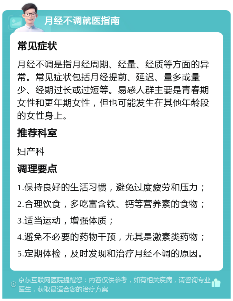 月经不调就医指南 常见症状 月经不调是指月经周期、经量、经质等方面的异常。常见症状包括月经提前、延迟、量多或量少、经期过长或过短等。易感人群主要是青春期女性和更年期女性，但也可能发生在其他年龄段的女性身上。 推荐科室 妇产科 调理要点 1.保持良好的生活习惯，避免过度疲劳和压力； 2.合理饮食，多吃富含铁、钙等营养素的食物； 3.适当运动，增强体质； 4.避免不必要的药物干预，尤其是激素类药物； 5.定期体检，及时发现和治疗月经不调的原因。