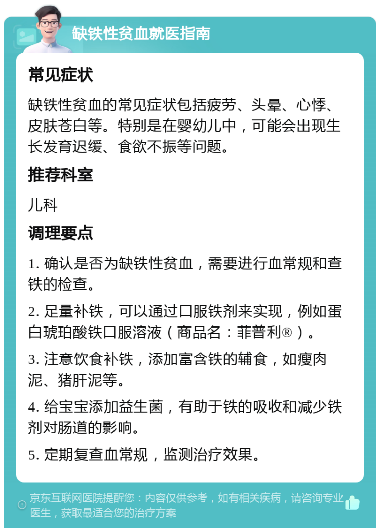 缺铁性贫血就医指南 常见症状 缺铁性贫血的常见症状包括疲劳、头晕、心悸、皮肤苍白等。特别是在婴幼儿中，可能会出现生长发育迟缓、食欲不振等问题。 推荐科室 儿科 调理要点 1. 确认是否为缺铁性贫血，需要进行血常规和查铁的检查。 2. 足量补铁，可以通过口服铁剂来实现，例如蛋白琥珀酸铁口服溶液（商品名：菲普利®）。 3. 注意饮食补铁，添加富含铁的辅食，如瘦肉泥、猪肝泥等。 4. 给宝宝添加益生菌，有助于铁的吸收和减少铁剂对肠道的影响。 5. 定期复查血常规，监测治疗效果。