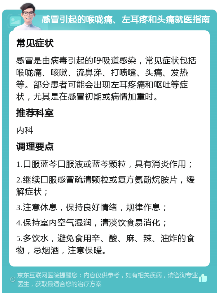 感冒引起的喉咙痛、左耳疼和头痛就医指南 常见症状 感冒是由病毒引起的呼吸道感染，常见症状包括喉咙痛、咳嗽、流鼻涕、打喷嚏、头痛、发热等。部分患者可能会出现左耳疼痛和呕吐等症状，尤其是在感冒初期或病情加重时。 推荐科室 内科 调理要点 1.口服蓝芩口服液或蓝芩颗粒，具有消炎作用； 2.继续口服感冒疏清颗粒或复方氨酚烷胺片，缓解症状； 3.注意休息，保持良好情绪，规律作息； 4.保持室内空气湿润，清淡饮食易消化； 5.多饮水，避免食用辛、酸、麻、辣、油炸的食物，忌烟酒，注意保暖。