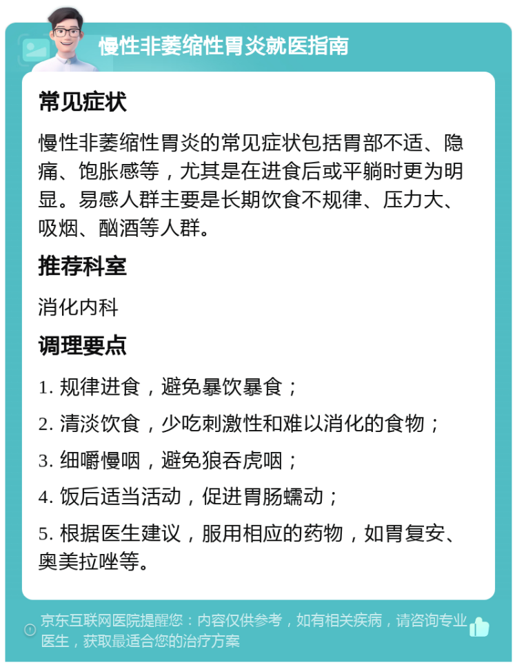 慢性非萎缩性胃炎就医指南 常见症状 慢性非萎缩性胃炎的常见症状包括胃部不适、隐痛、饱胀感等，尤其是在进食后或平躺时更为明显。易感人群主要是长期饮食不规律、压力大、吸烟、酗酒等人群。 推荐科室 消化内科 调理要点 1. 规律进食，避免暴饮暴食； 2. 清淡饮食，少吃刺激性和难以消化的食物； 3. 细嚼慢咽，避免狼吞虎咽； 4. 饭后适当活动，促进胃肠蠕动； 5. 根据医生建议，服用相应的药物，如胃复安、奥美拉唑等。