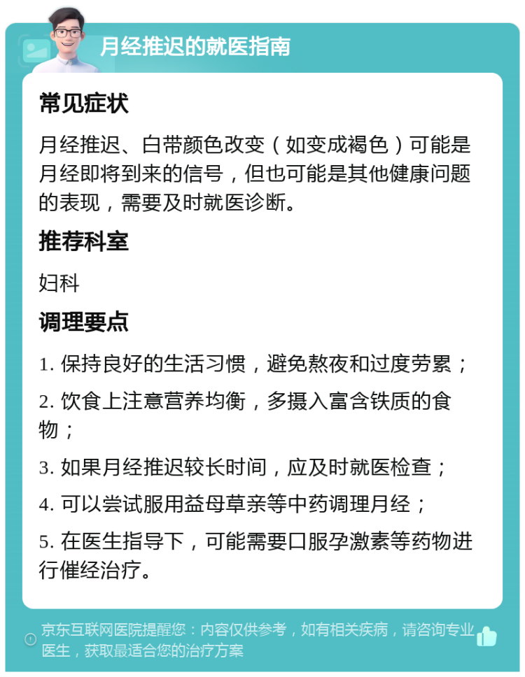 月经推迟的就医指南 常见症状 月经推迟、白带颜色改变（如变成褐色）可能是月经即将到来的信号，但也可能是其他健康问题的表现，需要及时就医诊断。 推荐科室 妇科 调理要点 1. 保持良好的生活习惯，避免熬夜和过度劳累； 2. 饮食上注意营养均衡，多摄入富含铁质的食物； 3. 如果月经推迟较长时间，应及时就医检查； 4. 可以尝试服用益母草亲等中药调理月经； 5. 在医生指导下，可能需要口服孕激素等药物进行催经治疗。