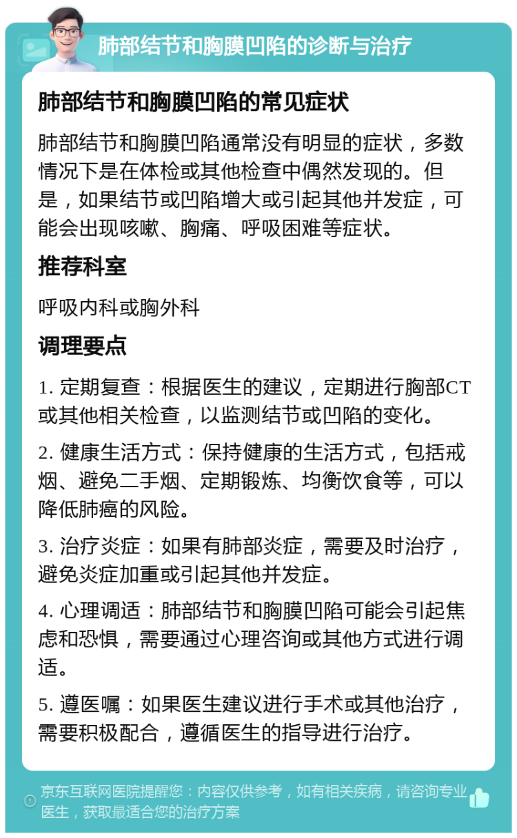 肺部结节和胸膜凹陷的诊断与治疗 肺部结节和胸膜凹陷的常见症状 肺部结节和胸膜凹陷通常没有明显的症状，多数情况下是在体检或其他检查中偶然发现的。但是，如果结节或凹陷增大或引起其他并发症，可能会出现咳嗽、胸痛、呼吸困难等症状。 推荐科室 呼吸内科或胸外科 调理要点 1. 定期复查：根据医生的建议，定期进行胸部CT或其他相关检查，以监测结节或凹陷的变化。 2. 健康生活方式：保持健康的生活方式，包括戒烟、避免二手烟、定期锻炼、均衡饮食等，可以降低肺癌的风险。 3. 治疗炎症：如果有肺部炎症，需要及时治疗，避免炎症加重或引起其他并发症。 4. 心理调适：肺部结节和胸膜凹陷可能会引起焦虑和恐惧，需要通过心理咨询或其他方式进行调适。 5. 遵医嘱：如果医生建议进行手术或其他治疗，需要积极配合，遵循医生的指导进行治疗。