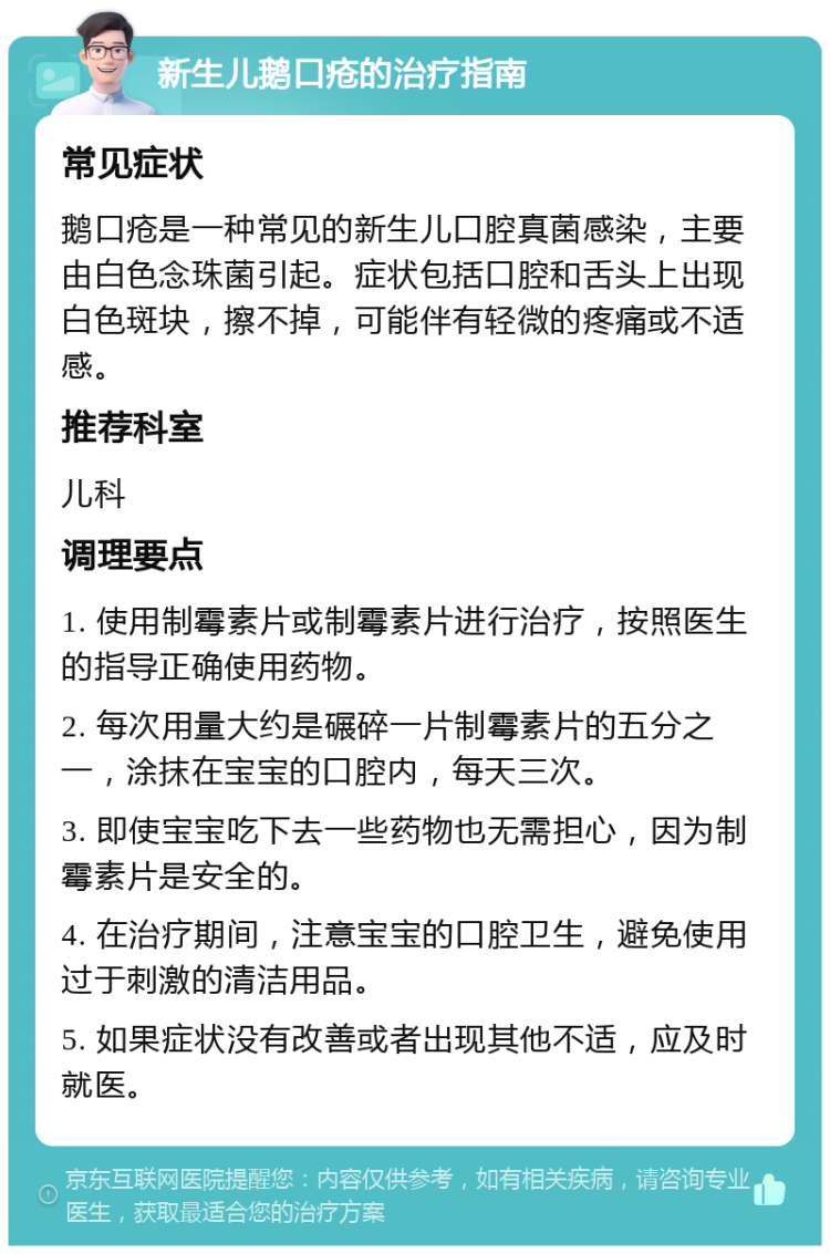 新生儿鹅口疮的治疗指南 常见症状 鹅口疮是一种常见的新生儿口腔真菌感染，主要由白色念珠菌引起。症状包括口腔和舌头上出现白色斑块，擦不掉，可能伴有轻微的疼痛或不适感。 推荐科室 儿科 调理要点 1. 使用制霉素片或制霉素片进行治疗，按照医生的指导正确使用药物。 2. 每次用量大约是碾碎一片制霉素片的五分之一，涂抹在宝宝的口腔内，每天三次。 3. 即使宝宝吃下去一些药物也无需担心，因为制霉素片是安全的。 4. 在治疗期间，注意宝宝的口腔卫生，避免使用过于刺激的清洁用品。 5. 如果症状没有改善或者出现其他不适，应及时就医。