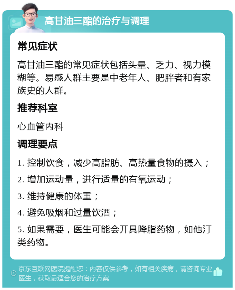 高甘油三酯的治疗与调理 常见症状 高甘油三酯的常见症状包括头晕、乏力、视力模糊等。易感人群主要是中老年人、肥胖者和有家族史的人群。 推荐科室 心血管内科 调理要点 1. 控制饮食，减少高脂肪、高热量食物的摄入； 2. 增加运动量，进行适量的有氧运动； 3. 维持健康的体重； 4. 避免吸烟和过量饮酒； 5. 如果需要，医生可能会开具降脂药物，如他汀类药物。