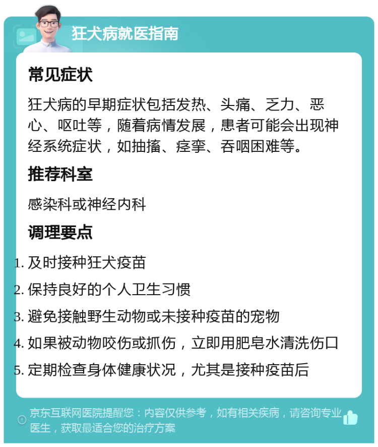 狂犬病就医指南 常见症状 狂犬病的早期症状包括发热、头痛、乏力、恶心、呕吐等，随着病情发展，患者可能会出现神经系统症状，如抽搐、痉挛、吞咽困难等。 推荐科室 感染科或神经内科 调理要点 及时接种狂犬疫苗 保持良好的个人卫生习惯 避免接触野生动物或未接种疫苗的宠物 如果被动物咬伤或抓伤，立即用肥皂水清洗伤口 定期检查身体健康状况，尤其是接种疫苗后