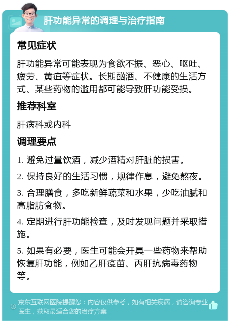 肝功能异常的调理与治疗指南 常见症状 肝功能异常可能表现为食欲不振、恶心、呕吐、疲劳、黄疸等症状。长期酗酒、不健康的生活方式、某些药物的滥用都可能导致肝功能受损。 推荐科室 肝病科或内科 调理要点 1. 避免过量饮酒，减少酒精对肝脏的损害。 2. 保持良好的生活习惯，规律作息，避免熬夜。 3. 合理膳食，多吃新鲜蔬菜和水果，少吃油腻和高脂肪食物。 4. 定期进行肝功能检查，及时发现问题并采取措施。 5. 如果有必要，医生可能会开具一些药物来帮助恢复肝功能，例如乙肝疫苗、丙肝抗病毒药物等。