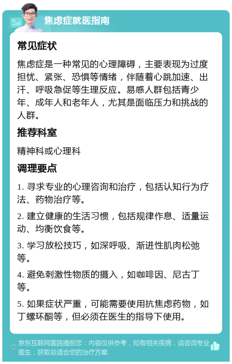 焦虑症就医指南 常见症状 焦虑症是一种常见的心理障碍，主要表现为过度担忧、紧张、恐惧等情绪，伴随着心跳加速、出汗、呼吸急促等生理反应。易感人群包括青少年、成年人和老年人，尤其是面临压力和挑战的人群。 推荐科室 精神科或心理科 调理要点 1. 寻求专业的心理咨询和治疗，包括认知行为疗法、药物治疗等。 2. 建立健康的生活习惯，包括规律作息、适量运动、均衡饮食等。 3. 学习放松技巧，如深呼吸、渐进性肌肉松弛等。 4. 避免刺激性物质的摄入，如咖啡因、尼古丁等。 5. 如果症状严重，可能需要使用抗焦虑药物，如丁螺环酮等，但必须在医生的指导下使用。