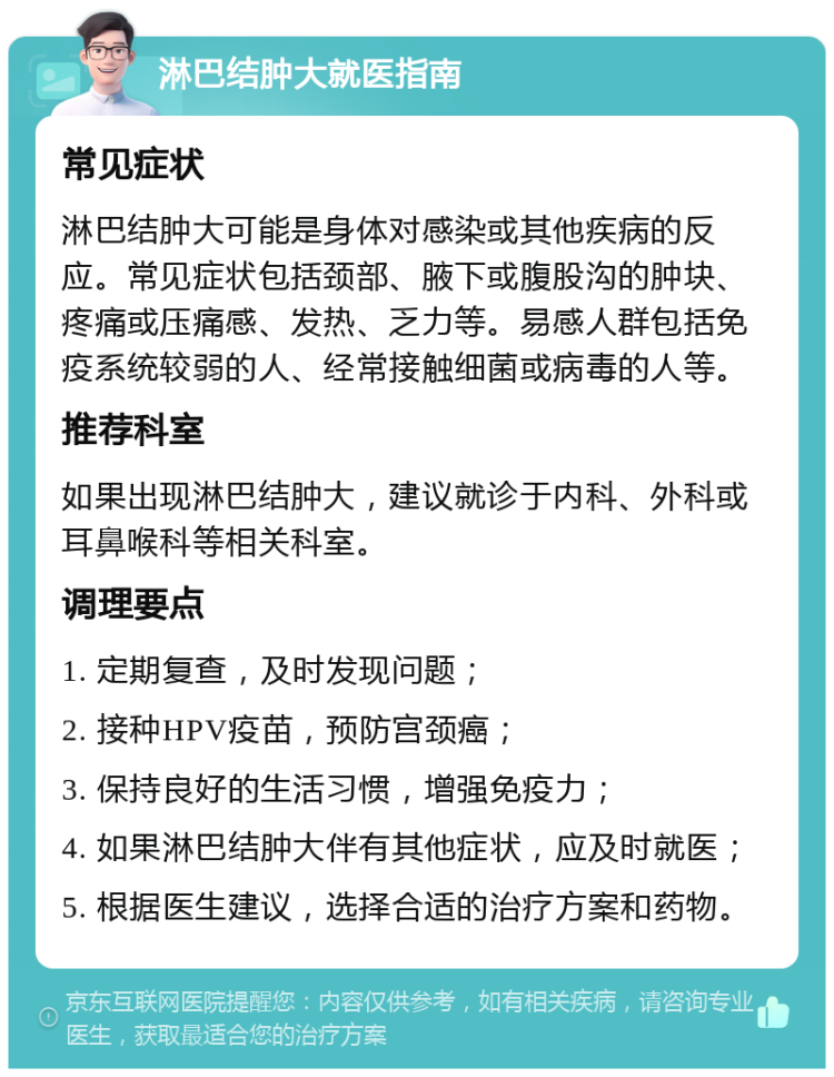 淋巴结肿大就医指南 常见症状 淋巴结肿大可能是身体对感染或其他疾病的反应。常见症状包括颈部、腋下或腹股沟的肿块、疼痛或压痛感、发热、乏力等。易感人群包括免疫系统较弱的人、经常接触细菌或病毒的人等。 推荐科室 如果出现淋巴结肿大，建议就诊于内科、外科或耳鼻喉科等相关科室。 调理要点 1. 定期复查，及时发现问题； 2. 接种HPV疫苗，预防宫颈癌； 3. 保持良好的生活习惯，增强免疫力； 4. 如果淋巴结肿大伴有其他症状，应及时就医； 5. 根据医生建议，选择合适的治疗方案和药物。