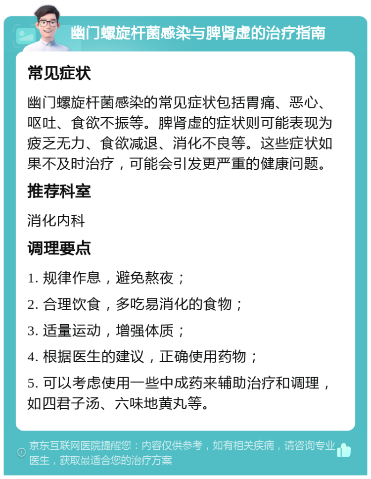 幽门螺旋杆菌感染与脾肾虚的治疗指南 常见症状 幽门螺旋杆菌感染的常见症状包括胃痛、恶心、呕吐、食欲不振等。脾肾虚的症状则可能表现为疲乏无力、食欲减退、消化不良等。这些症状如果不及时治疗，可能会引发更严重的健康问题。 推荐科室 消化内科 调理要点 1. 规律作息，避免熬夜； 2. 合理饮食，多吃易消化的食物； 3. 适量运动，增强体质； 4. 根据医生的建议，正确使用药物； 5. 可以考虑使用一些中成药来辅助治疗和调理，如四君子汤、六味地黄丸等。