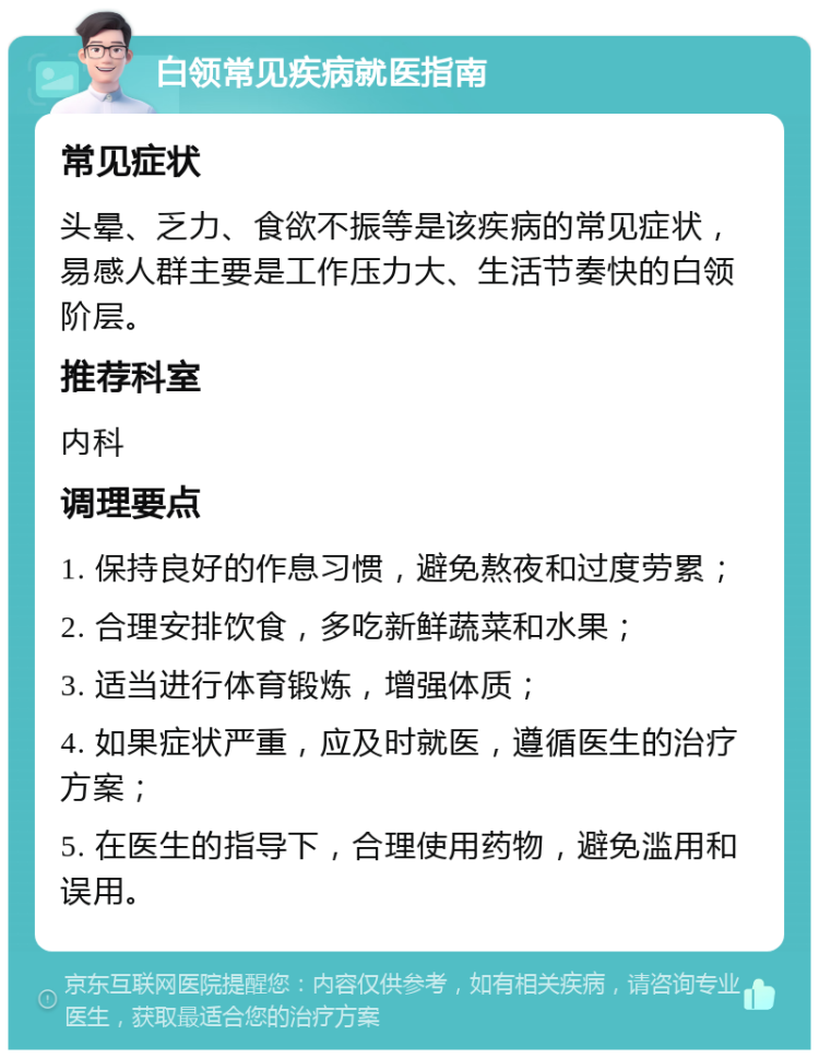 白领常见疾病就医指南 常见症状 头晕、乏力、食欲不振等是该疾病的常见症状，易感人群主要是工作压力大、生活节奏快的白领阶层。 推荐科室 内科 调理要点 1. 保持良好的作息习惯，避免熬夜和过度劳累； 2. 合理安排饮食，多吃新鲜蔬菜和水果； 3. 适当进行体育锻炼，增强体质； 4. 如果症状严重，应及时就医，遵循医生的治疗方案； 5. 在医生的指导下，合理使用药物，避免滥用和误用。