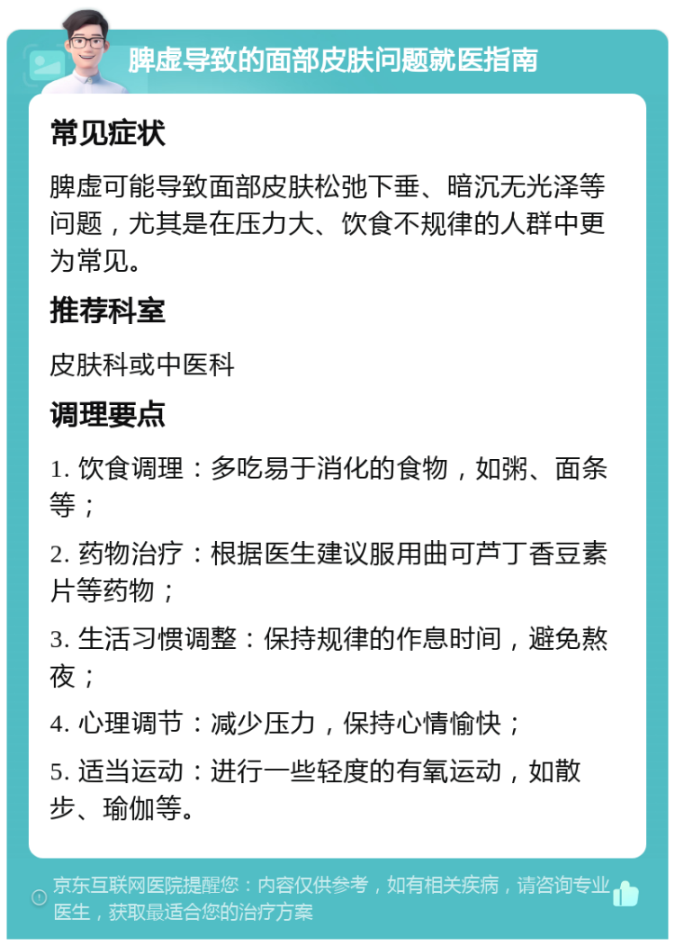 脾虚导致的面部皮肤问题就医指南 常见症状 脾虚可能导致面部皮肤松弛下垂、暗沉无光泽等问题，尤其是在压力大、饮食不规律的人群中更为常见。 推荐科室 皮肤科或中医科 调理要点 1. 饮食调理：多吃易于消化的食物，如粥、面条等； 2. 药物治疗：根据医生建议服用曲可芦丁香豆素片等药物； 3. 生活习惯调整：保持规律的作息时间，避免熬夜； 4. 心理调节：减少压力，保持心情愉快； 5. 适当运动：进行一些轻度的有氧运动，如散步、瑜伽等。