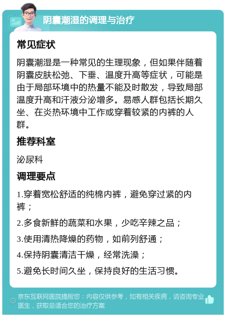 阴囊潮湿的调理与治疗 常见症状 阴囊潮湿是一种常见的生理现象，但如果伴随着阴囊皮肤松弛、下垂、温度升高等症状，可能是由于局部环境中的热量不能及时散发，导致局部温度升高和汗液分泌增多。易感人群包括长期久坐、在炎热环境中工作或穿着较紧的内裤的人群。 推荐科室 泌尿科 调理要点 1.穿着宽松舒适的纯棉内裤，避免穿过紧的内裤； 2.多食新鲜的蔬菜和水果，少吃辛辣之品； 3.使用清热降燥的药物，如前列舒通； 4.保持阴囊清洁干燥，经常洗澡； 5.避免长时间久坐，保持良好的生活习惯。