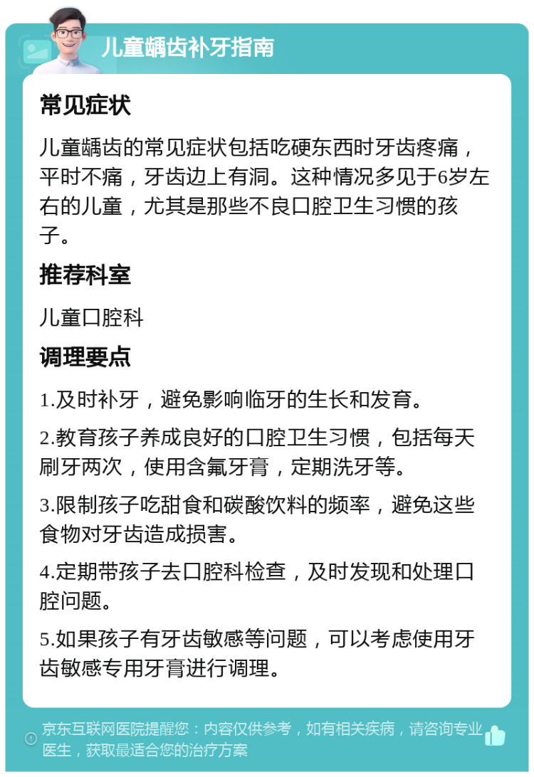 儿童龋齿补牙指南 常见症状 儿童龋齿的常见症状包括吃硬东西时牙齿疼痛，平时不痛，牙齿边上有洞。这种情况多见于6岁左右的儿童，尤其是那些不良口腔卫生习惯的孩子。 推荐科室 儿童口腔科 调理要点 1.及时补牙，避免影响临牙的生长和发育。 2.教育孩子养成良好的口腔卫生习惯，包括每天刷牙两次，使用含氟牙膏，定期洗牙等。 3.限制孩子吃甜食和碳酸饮料的频率，避免这些食物对牙齿造成损害。 4.定期带孩子去口腔科检查，及时发现和处理口腔问题。 5.如果孩子有牙齿敏感等问题，可以考虑使用牙齿敏感专用牙膏进行调理。