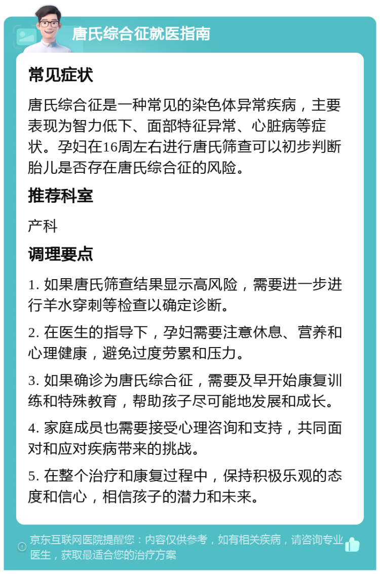 唐氏综合征就医指南 常见症状 唐氏综合征是一种常见的染色体异常疾病，主要表现为智力低下、面部特征异常、心脏病等症状。孕妇在16周左右进行唐氏筛查可以初步判断胎儿是否存在唐氏综合征的风险。 推荐科室 产科 调理要点 1. 如果唐氏筛查结果显示高风险，需要进一步进行羊水穿刺等检查以确定诊断。 2. 在医生的指导下，孕妇需要注意休息、营养和心理健康，避免过度劳累和压力。 3. 如果确诊为唐氏综合征，需要及早开始康复训练和特殊教育，帮助孩子尽可能地发展和成长。 4. 家庭成员也需要接受心理咨询和支持，共同面对和应对疾病带来的挑战。 5. 在整个治疗和康复过程中，保持积极乐观的态度和信心，相信孩子的潜力和未来。