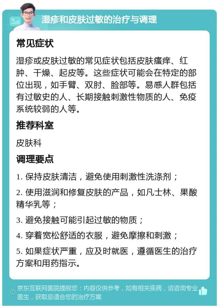 湿疹和皮肤过敏的治疗与调理 常见症状 湿疹或皮肤过敏的常见症状包括皮肤瘙痒、红肿、干燥、起皮等。这些症状可能会在特定的部位出现，如手臂、双肘、脸部等。易感人群包括有过敏史的人、长期接触刺激性物质的人、免疫系统较弱的人等。 推荐科室 皮肤科 调理要点 1. 保持皮肤清洁，避免使用刺激性洗涤剂； 2. 使用滋润和修复皮肤的产品，如凡士林、果酸精华乳等； 3. 避免接触可能引起过敏的物质； 4. 穿着宽松舒适的衣服，避免摩擦和刺激； 5. 如果症状严重，应及时就医，遵循医生的治疗方案和用药指示。