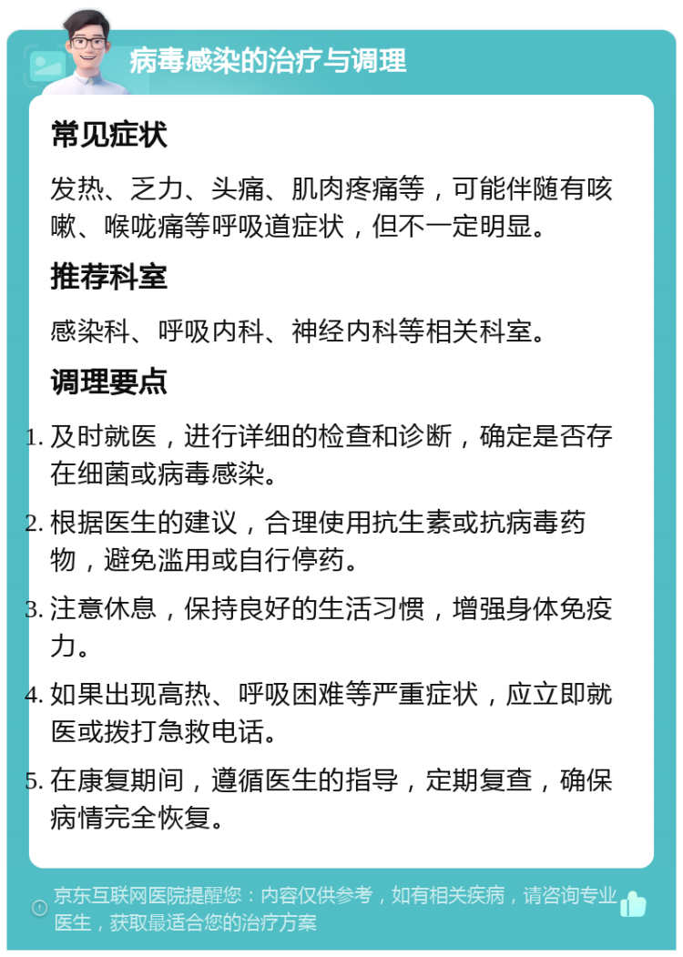 病毒感染的治疗与调理 常见症状 发热、乏力、头痛、肌肉疼痛等，可能伴随有咳嗽、喉咙痛等呼吸道症状，但不一定明显。 推荐科室 感染科、呼吸内科、神经内科等相关科室。 调理要点 及时就医，进行详细的检查和诊断，确定是否存在细菌或病毒感染。 根据医生的建议，合理使用抗生素或抗病毒药物，避免滥用或自行停药。 注意休息，保持良好的生活习惯，增强身体免疫力。 如果出现高热、呼吸困难等严重症状，应立即就医或拨打急救电话。 在康复期间，遵循医生的指导，定期复查，确保病情完全恢复。