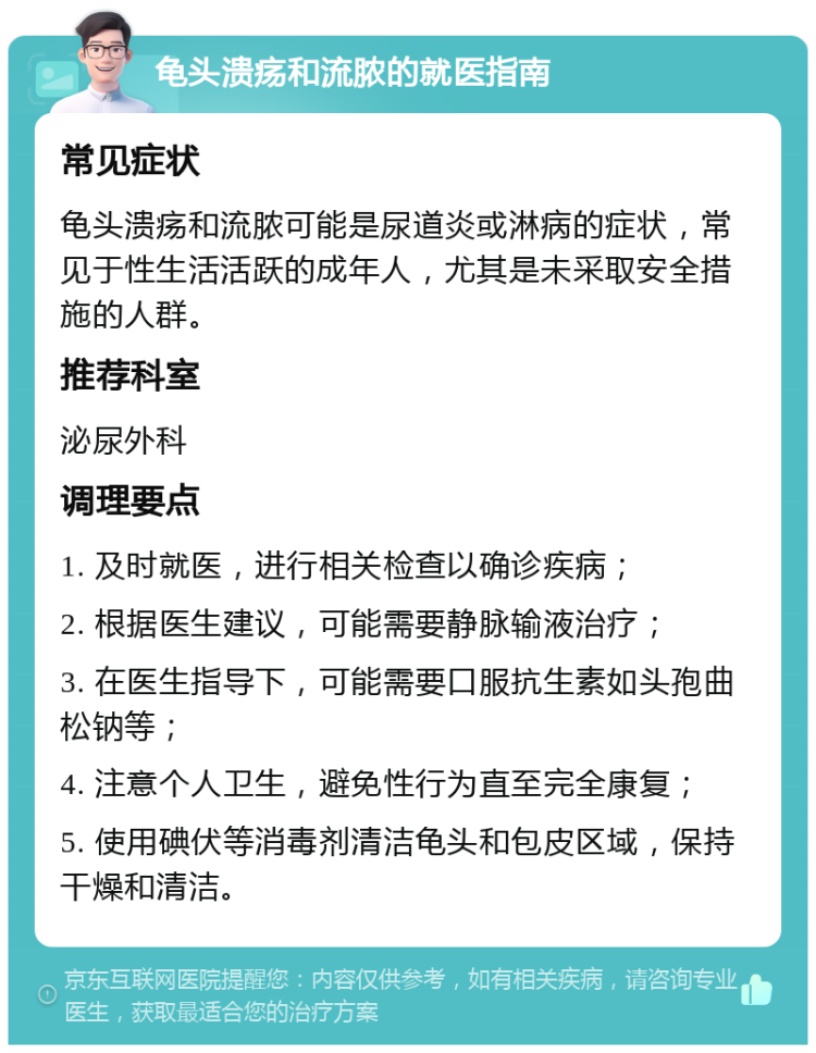 龟头溃疡和流脓的就医指南 常见症状 龟头溃疡和流脓可能是尿道炎或淋病的症状，常见于性生活活跃的成年人，尤其是未采取安全措施的人群。 推荐科室 泌尿外科 调理要点 1. 及时就医，进行相关检查以确诊疾病； 2. 根据医生建议，可能需要静脉输液治疗； 3. 在医生指导下，可能需要口服抗生素如头孢曲松钠等； 4. 注意个人卫生，避免性行为直至完全康复； 5. 使用碘伏等消毒剂清洁龟头和包皮区域，保持干燥和清洁。