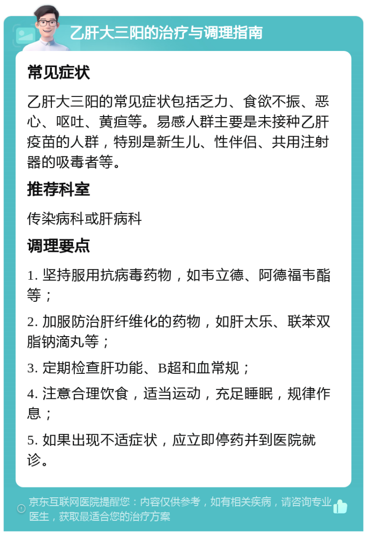 乙肝大三阳的治疗与调理指南 常见症状 乙肝大三阳的常见症状包括乏力、食欲不振、恶心、呕吐、黄疸等。易感人群主要是未接种乙肝疫苗的人群，特别是新生儿、性伴侣、共用注射器的吸毒者等。 推荐科室 传染病科或肝病科 调理要点 1. 坚持服用抗病毒药物，如韦立德、阿德福韦酯等； 2. 加服防治肝纤维化的药物，如肝太乐、联苯双脂钠滴丸等； 3. 定期检查肝功能、B超和血常规； 4. 注意合理饮食，适当运动，充足睡眠，规律作息； 5. 如果出现不适症状，应立即停药并到医院就诊。