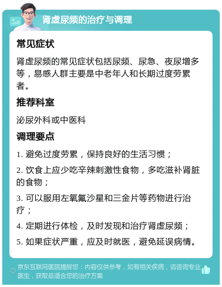 肾虚尿频的治疗与调理 常见症状 肾虚尿频的常见症状包括尿频、尿急、夜尿增多等，易感人群主要是中老年人和长期过度劳累者。 推荐科室 泌尿外科或中医科 调理要点 1. 避免过度劳累，保持良好的生活习惯； 2. 饮食上应少吃辛辣刺激性食物，多吃滋补肾脏的食物； 3. 可以服用左氧氟沙星和三金片等药物进行治疗； 4. 定期进行体检，及时发现和治疗肾虚尿频； 5. 如果症状严重，应及时就医，避免延误病情。