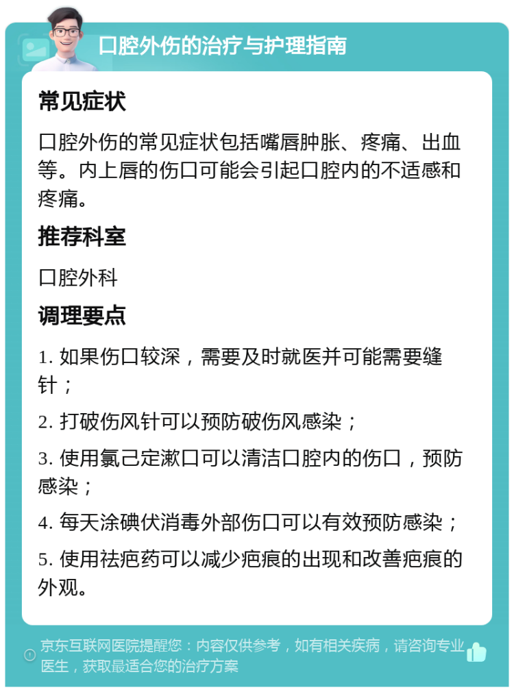 口腔外伤的治疗与护理指南 常见症状 口腔外伤的常见症状包括嘴唇肿胀、疼痛、出血等。内上唇的伤口可能会引起口腔内的不适感和疼痛。 推荐科室 口腔外科 调理要点 1. 如果伤口较深，需要及时就医并可能需要缝针； 2. 打破伤风针可以预防破伤风感染； 3. 使用氯己定漱口可以清洁口腔内的伤口，预防感染； 4. 每天涂碘伏消毒外部伤口可以有效预防感染； 5. 使用祛疤药可以减少疤痕的出现和改善疤痕的外观。