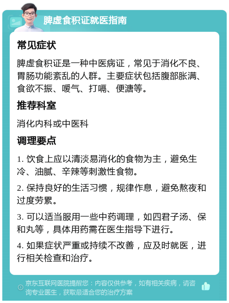 脾虚食积证就医指南 常见症状 脾虚食积证是一种中医病证，常见于消化不良、胃肠功能紊乱的人群。主要症状包括腹部胀满、食欲不振、嗳气、打嗝、便溏等。 推荐科室 消化内科或中医科 调理要点 1. 饮食上应以清淡易消化的食物为主，避免生冷、油腻、辛辣等刺激性食物。 2. 保持良好的生活习惯，规律作息，避免熬夜和过度劳累。 3. 可以适当服用一些中药调理，如四君子汤、保和丸等，具体用药需在医生指导下进行。 4. 如果症状严重或持续不改善，应及时就医，进行相关检查和治疗。