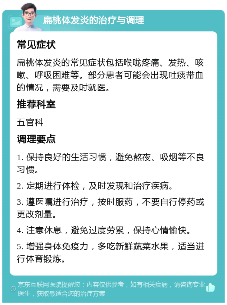 扁桃体发炎的治疗与调理 常见症状 扁桃体发炎的常见症状包括喉咙疼痛、发热、咳嗽、呼吸困难等。部分患者可能会出现吐痰带血的情况，需要及时就医。 推荐科室 五官科 调理要点 1. 保持良好的生活习惯，避免熬夜、吸烟等不良习惯。 2. 定期进行体检，及时发现和治疗疾病。 3. 遵医嘱进行治疗，按时服药，不要自行停药或更改剂量。 4. 注意休息，避免过度劳累，保持心情愉快。 5. 增强身体免疫力，多吃新鲜蔬菜水果，适当进行体育锻炼。