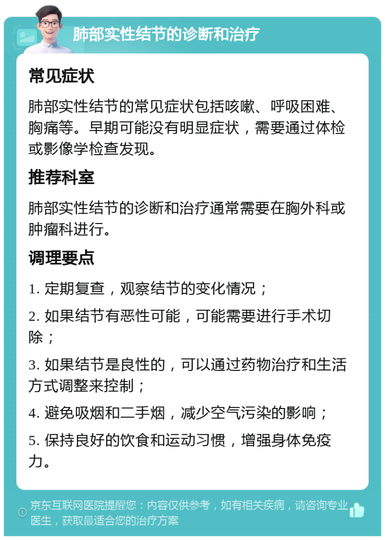 肺部实性结节的诊断和治疗 常见症状 肺部实性结节的常见症状包括咳嗽、呼吸困难、胸痛等。早期可能没有明显症状，需要通过体检或影像学检查发现。 推荐科室 肺部实性结节的诊断和治疗通常需要在胸外科或肿瘤科进行。 调理要点 1. 定期复查，观察结节的变化情况； 2. 如果结节有恶性可能，可能需要进行手术切除； 3. 如果结节是良性的，可以通过药物治疗和生活方式调整来控制； 4. 避免吸烟和二手烟，减少空气污染的影响； 5. 保持良好的饮食和运动习惯，增强身体免疫力。